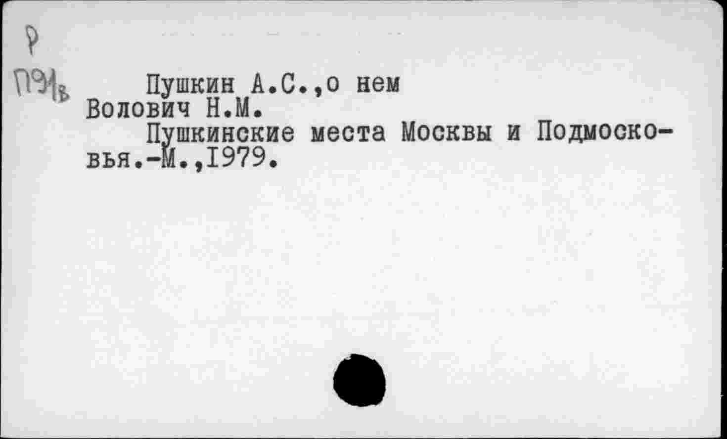 ﻿Пушкин А.С.,о нем Волович Н.М.
Пушкинские места Москвы и Подмосковья.-м. ,1979.